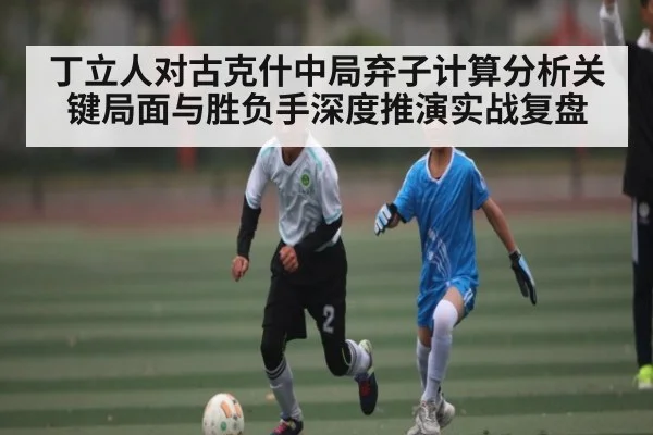 丁立人对古克什中局弃子计算分析关键局面与胜负手深度推演实战复盘