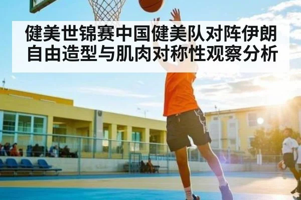健美世锦赛中国健美队对阵伊朗自由造型与肌肉对称性观察分析